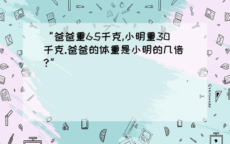 “爸爸重65千克,小明重30千克.爸爸的体重是小明的几倍?”