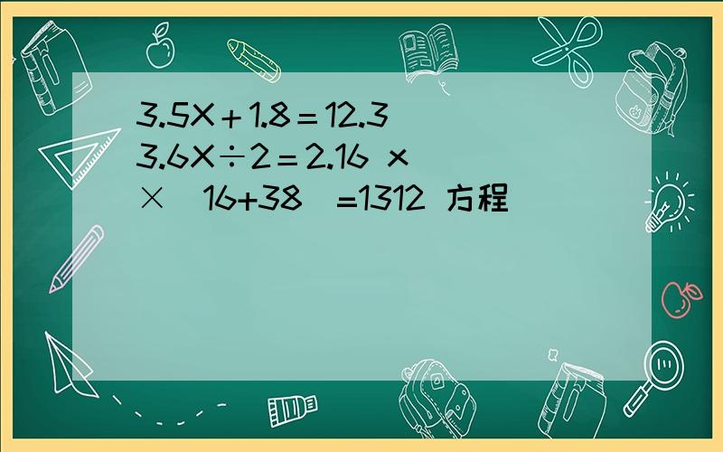 3.5X＋1.8＝12.3 3.6X÷2＝2.16 x ×(16+38)=1312 方程