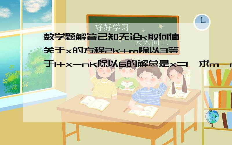 数学题解答已知无论k取何值,关于x的方程2k+m除以3等于1+x-nk除以6的解总是x=1,求m,n的值