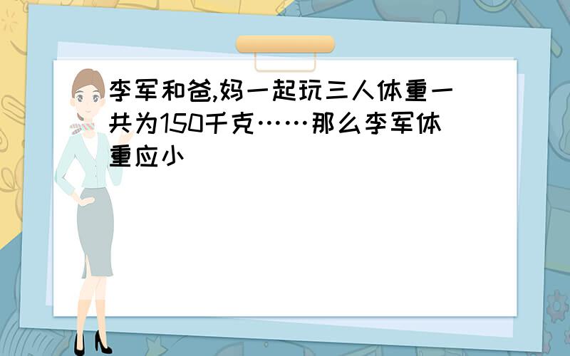 李军和爸,妈一起玩三人体重一共为150千克……那么李军体重应小�