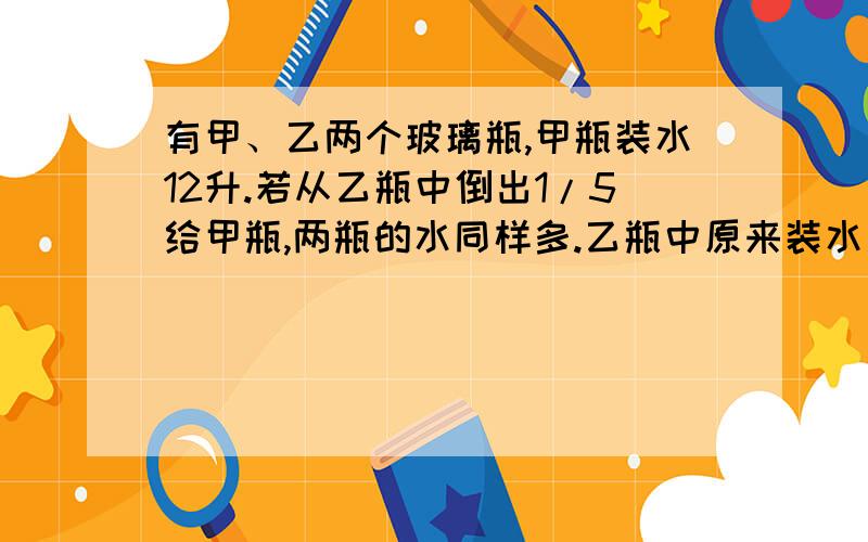 有甲、乙两个玻璃瓶,甲瓶装水12升.若从乙瓶中倒出1/5给甲瓶,两瓶的水同样多.乙瓶中原来装水多少升?