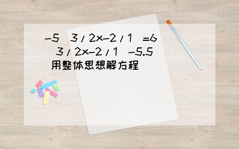 -5（3/2x-2/1）=6(3/2x-2/1)-5.5 用整体思想解方程