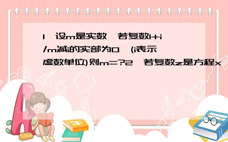 1,设m是实数,若复数1+i/m减i的实部为0,(i表示虚数单位)则m=?2,若复数z是方程x^2减2x+4=0的一个根,...1,设m是实数,若复数1+i/m减i的实部为0,(i表示虚数单位)则m=?2,若复数z是方程x^2减2x+4=0的一个根,则|z