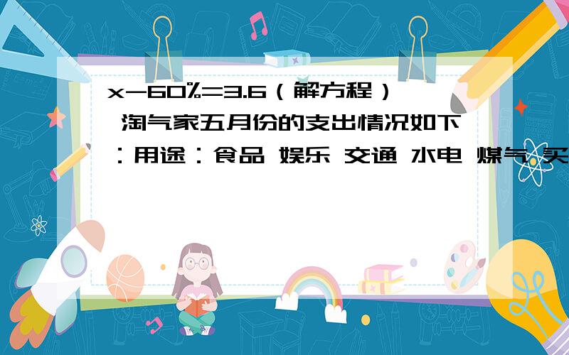 x-60%=3.6（解方程） 淘气家五月份的支出情况如下：用途：食品 娱乐 交通 水电 煤气 买衣服 其他费用/元：1200 500 80 1000