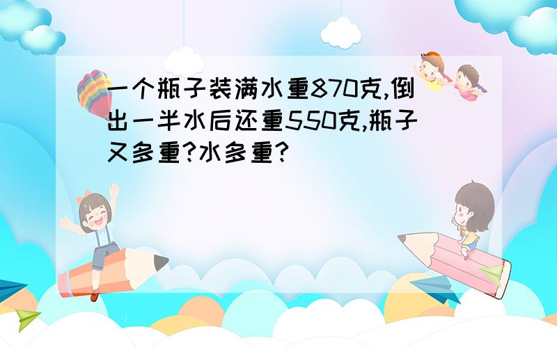 一个瓶子装满水重870克,倒出一半水后还重550克,瓶子又多重?水多重?