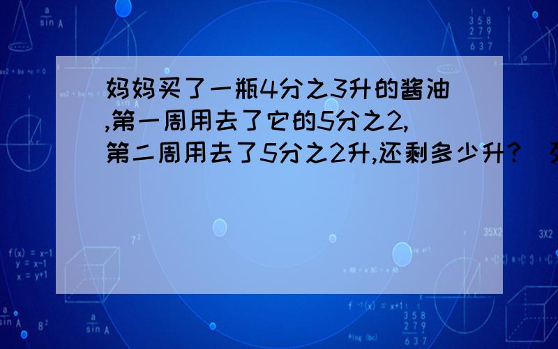 妈妈买了一瓶4分之3升的酱油,第一周用去了它的5分之2,第二周用去了5分之2升,还剩多少升?（列式题）