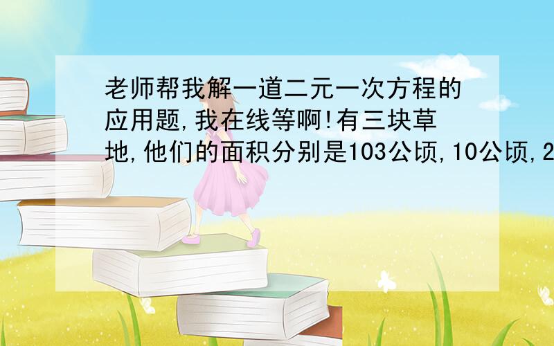 老师帮我解一道二元一次方程的应用题,我在线等啊!有三块草地,他们的面积分别是103公顷,10公顷,24公顷,但他们生长草的速度是一样的,第一块草地可供12头牛吃4星期,第二块草地可供21头牛吃9