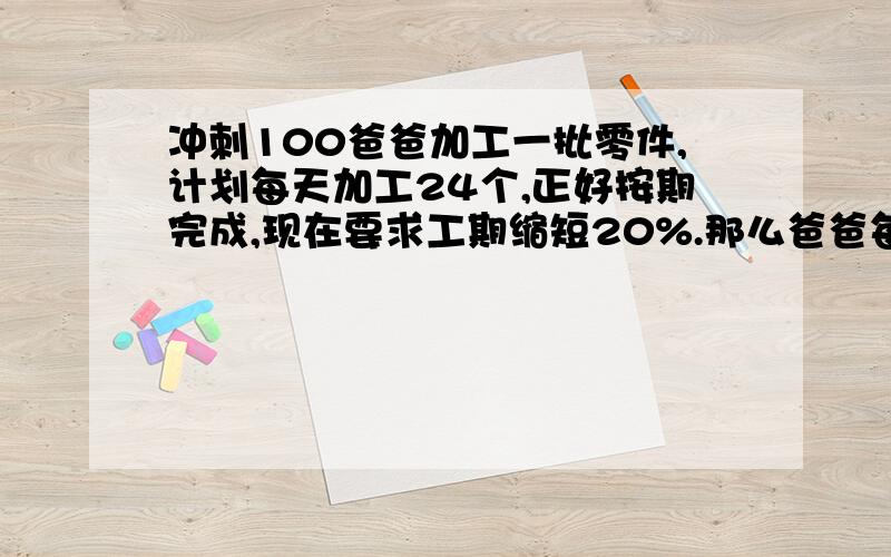 冲刺100爸爸加工一批零件,计划每天加工24个,正好按期完成,现在要求工期缩短20%.那么爸爸每天要加工多爸爸加工一批零件,计划每天加工24个,正好按期完成,现在要求工期缩短20%.那么爸爸每天