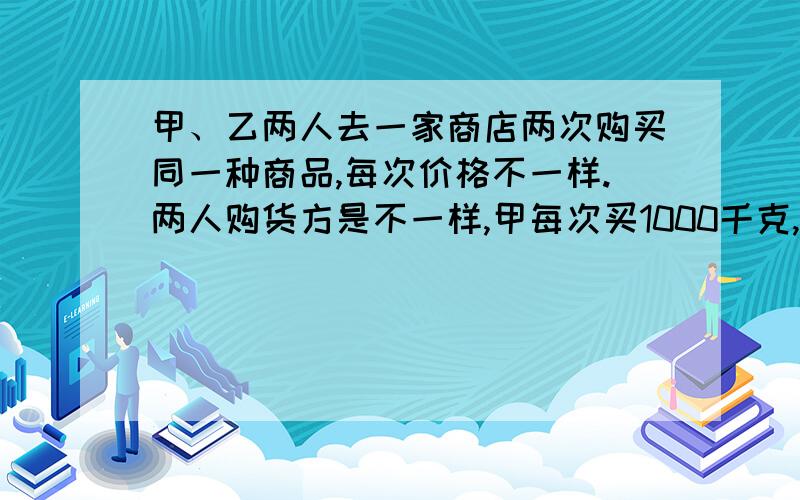 甲、乙两人去一家商店两次购买同一种商品,每次价格不一样.两人购货方是不一样,甲每次买1000千克,乙每次买1000元.（1）甲、乙两人所购商品平均单价是多少?（2）两人的购货方式谁较合算?