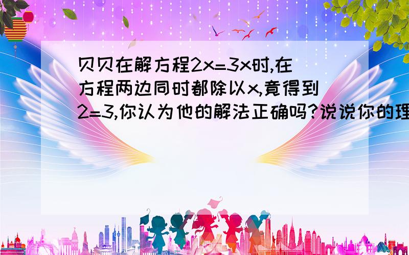 贝贝在解方程2x=3x时,在方程两边同时都除以x,竟得到2=3,你认为他的解法正确吗?说说你的理由.