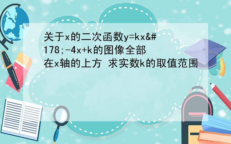 关于x的二次函数y=kx²-4x+k的图像全部在x轴的上方 求实数k的取值范围