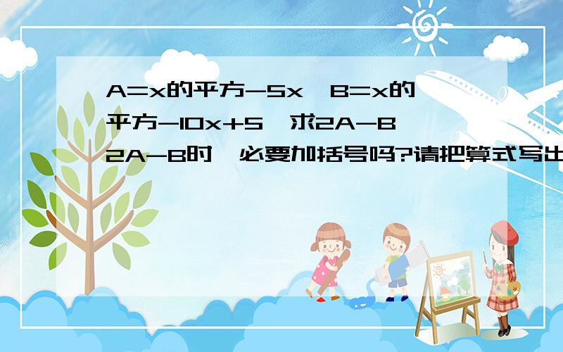 A=x的平方-5x,B=x的平方-10x+5,求2A-B2A-B时,必要加括号吗?请把算式写出来是不是=x的平方-5？