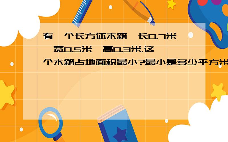 有一个长方体木箱,长0.7米,宽0.5米,高0.3米.这个木箱占地面积最小?最小是多少平方米?(要算式)(我看不懂,写清楚点好吗?)(这个木箱占地面积最小?