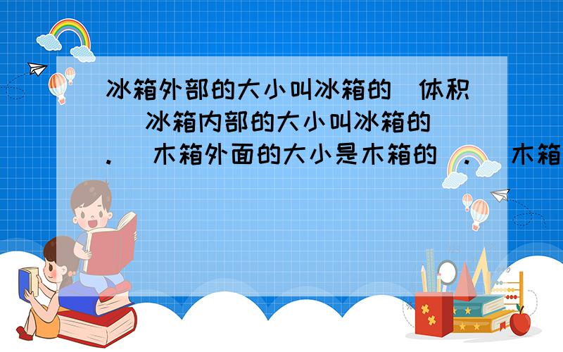 冰箱外部的大小叫冰箱的（体积） 冰箱内部的大小叫冰箱的（.） 木箱外面的大小是木箱的（.） 木箱里面的大小叫木箱的（.）玻璃缸里放着30立方分米的水 也可以说放着30（.）的水一瓶眼