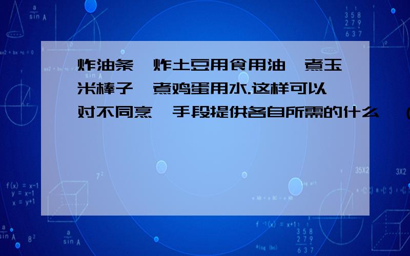 炸油条,炸土豆用食用油,煮玉米棒子,煮鸡蛋用水.这样可以对不同烹饪手段提供各自所需的什么,（填热量或温度）,这是因为油和水的什么不同,在以上炸,煮的过程中,食物要什么热量,（填吸热