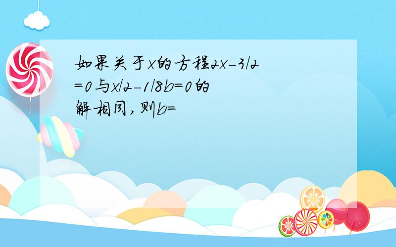 如果关于x的方程2x-3/2=0与x/2-1/8b=0的解相同,则b=