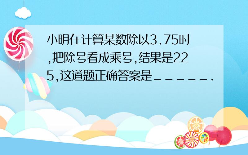 小明在计算某数除以3.75时,把除号看成乘号,结果是225,这道题正确答案是_____.