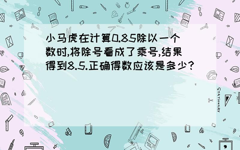 小马虎在计算0.85除以一个数时,将除号看成了乘号,结果得到8.5.正确得数应该是多少?