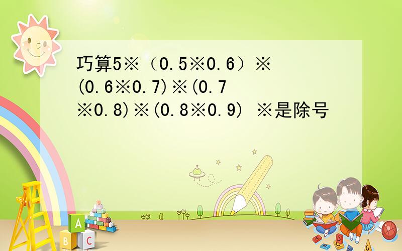 巧算5※（0.5※0.6）※(0.6※0.7)※(0.7※0.8)※(0.8※0.9) ※是除号