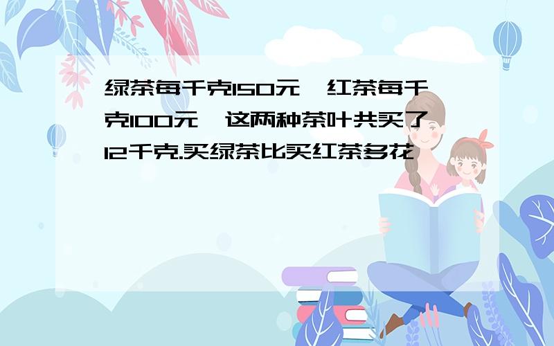 绿茶每千克150元,红茶每千克100元,这两种茶叶共买了12千克.买绿茶比买红茶多花