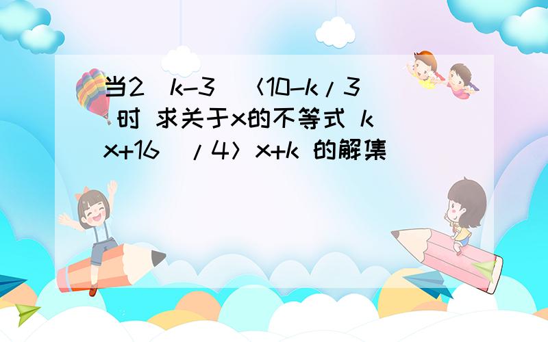 当2（k-3）＜10-k/3 时 求关于x的不等式 k（x+16）/4＞x+k 的解集