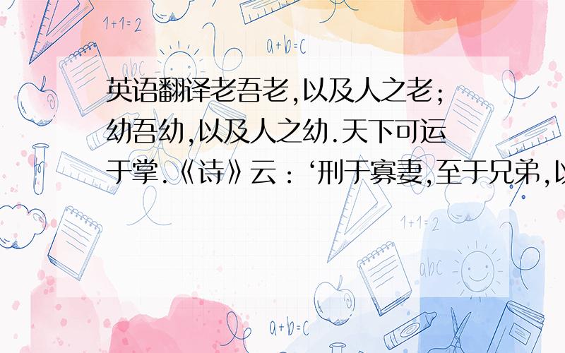 英语翻译老吾老,以及人之老；幼吾幼,以及人之幼.天下可运于掌.《诗》云：‘刑于寡妻,至于兄弟,以御于家邦.’言举斯心加诸彼而已.故推恩足以保四海,不推恩无以保妻子.古之人所以大过人