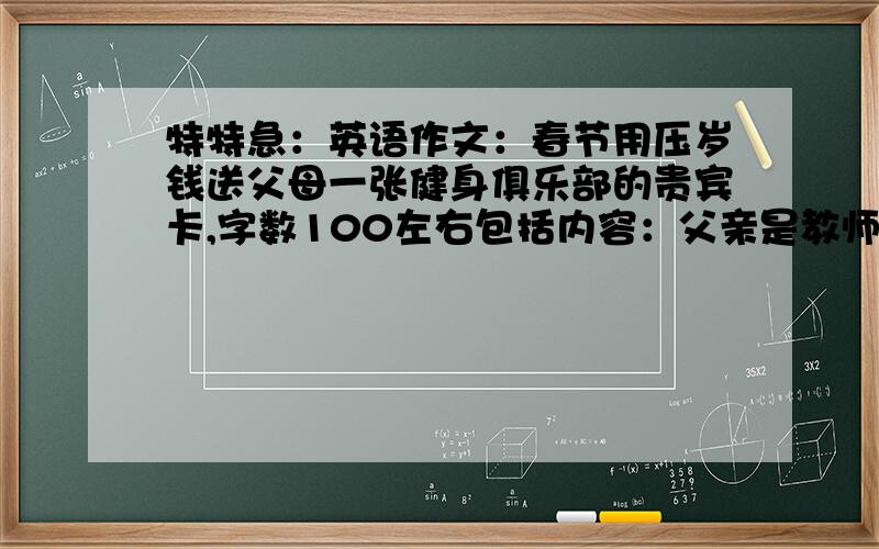 特特急：英语作文：春节用压岁钱送父母一张健身俱乐部的贵宾卡,字数100左右包括内容：父亲是教师,工作辛苦,母亲爱看书,但缺乏运动；送礼物的原因,礼物对他们可能产生的影响,和变化!特