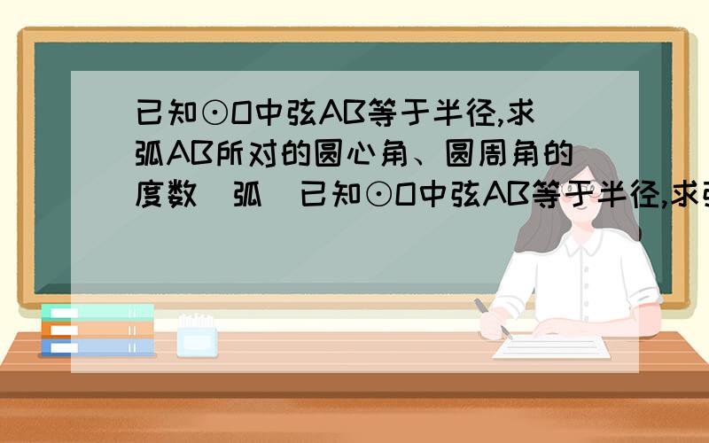 已知⊙O中弦AB等于半径,求弧AB所对的圆心角、圆周角的度数（弧）已知⊙O中弦AB等于半径,求弦AB所对的圆心角、圆周角的度数（弦）