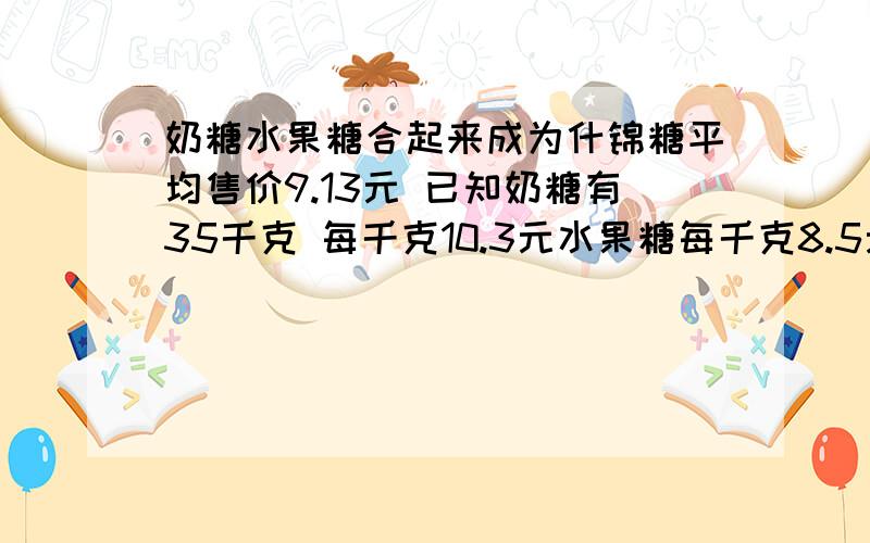 奶糖水果糖合起来成为什锦糖平均售价9.13元 已知奶糖有35千克 每千克10.3元水果糖每千克8.5元有水果糖几千