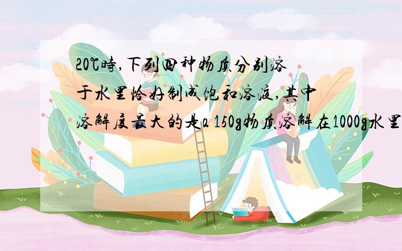 20℃时,下列四种物质分别溶于水里恰好制成饱和溶液,其中溶解度最大的是a 150g物质溶解在1000g水里b 25g物质溶解在350g水里c 0.2g物质溶解在1.5g水里d 1g物质溶解在10g水里