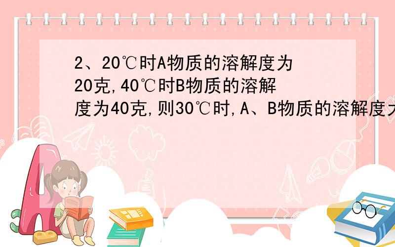 2、20℃时A物质的溶解度为20克,40℃时B物质的溶解度为40克,则30℃时,A、B物质的溶解度大小关系是A    A大          B   B大            C    A、B一样大   D    无法判断