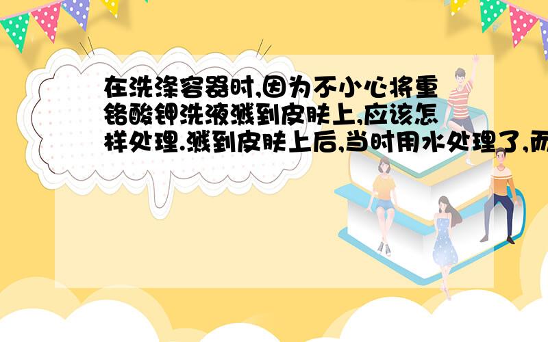 在洗涤容器时,因为不小心将重铬酸钾洗液溅到皮肤上,应该怎样处理.溅到皮肤上后,当时用水处理了,而且没有什么反应,可是过了几个月后,此处皮肤颜色开始变黑,而且越来越明显,会不会对身