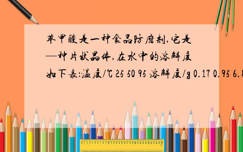 苯甲酸是一种食品防腐剂,它是—种片状晶体,在水中的溶解度如下表：温度/℃ 25 50 95 溶解度/g 0.17 0.95 6.8 某同学为了提纯某一苯甲酸样品(其中含泥沙等难溶于水的杂质),进行了如下实验：(1)