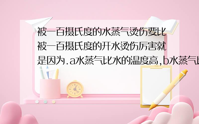 被一百摄氏度的水蒸气烫伤要比被一百摄氏度的开水烫伤厉害就是因为.a水蒸气比水的温度高,b水蒸气比水的体积大c水蒸气液化时要吸收大量的热d水蒸气液化时要放出大量的热,