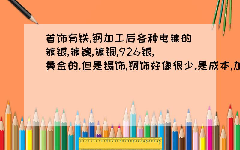 首饰有铁,钢加工后各种电镀的镀银,镀镍,镀铜,926银,黄金的.但是锡饰,铜饰好像很少.是成本,加工工首饰有铁，钢加工后各种电镀的镀银，镀镍，镀铜，926银，黄金的。但是锡饰，铜饰好像很