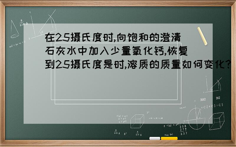 在25摄氏度时,向饱和的澄清石灰水中加入少量氧化钙,恢复到25摄氏度是时,溶质的质量如何变化?