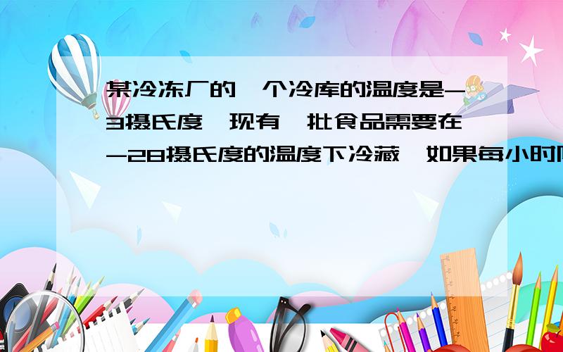 某冷冻厂的一个冷库的温度是-3摄氏度,现有一批食品需要在-28摄氏度的温度下冷藏,如果每小时降温5摄氏度,问几小时能降到所需要的温度?要算式和过程