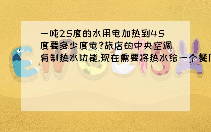 一吨25度的水用电加热到45度要多少度电?旅店的中央空调有制热水功能,现在需要将热水给一个餐厅使用,一般的水费是3元一方,但是我们给他们提供的是热水（45°）,所以我们想要加上电费.请