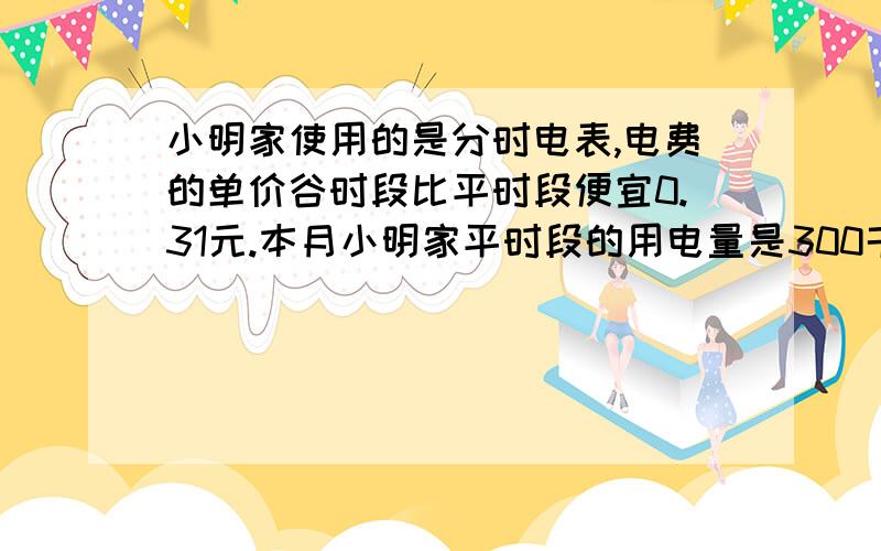 小明家使用的是分时电表,电费的单价谷时段比平时段便宜0.31元.本月小明家平时段的用电量是300千瓦时,谷时段的用电量是125千瓦时,电费总额是220.5元,求分时电表平时段、谷时段每千瓦是的