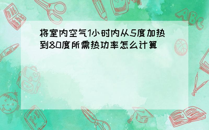 将室内空气1小时内从5度加热到80度所需热功率怎么计算