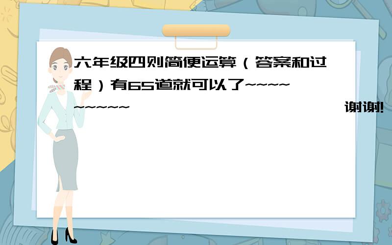 六年级四则简便运算（答案和过程）有65道就可以了~~~~~~~~~                       谢谢!