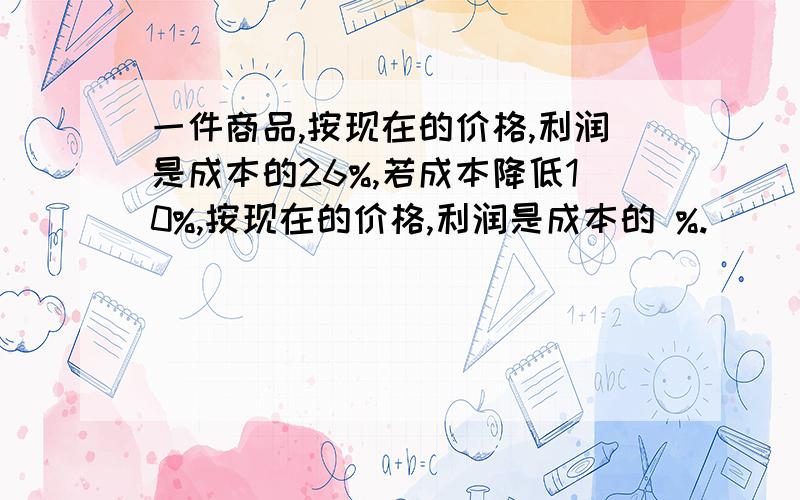 一件商品,按现在的价格,利润是成本的26%,若成本降低10%,按现在的价格,利润是成本的 %.