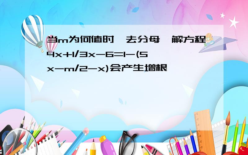 当m为何值时,去分母,解方程4x+1/3x-6=1-(5x-m/2-x)会产生增根