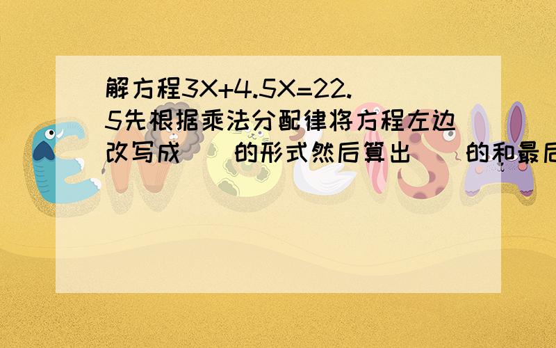 解方程3X+4.5X=22.5先根据乘法分配律将方程左边改写成（）的形式然后算出（）的和最后方程两边同时除以（