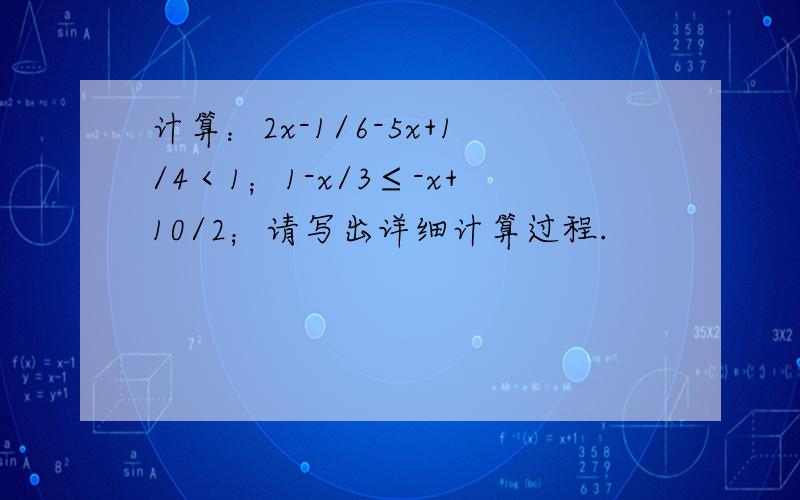 计算：2x-1/6-5x+1/4＜1；1-x/3≤-x+10/2；请写出详细计算过程.