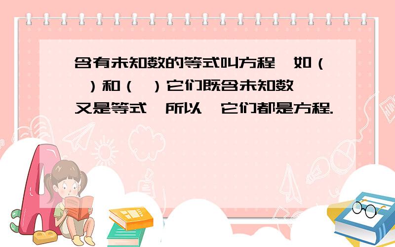 含有未知数的等式叫方程,如（ ）和（ ）它们既含未知数,又是等式,所以,它们都是方程.