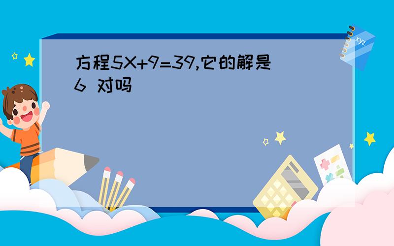 方程5X+9=39,它的解是6 对吗