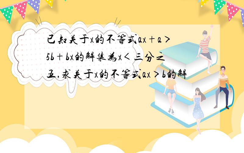 已知关于x的不等式ax+a＞5b+bx的解集为x＜三分之五,求关于x的不等式ax＞b的解