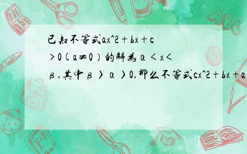 已知不等式ax^2+bx+c>0(a≠0）的解为α＜x＜β,其中β〉α〉0,那么不等式cx^2+bx+a