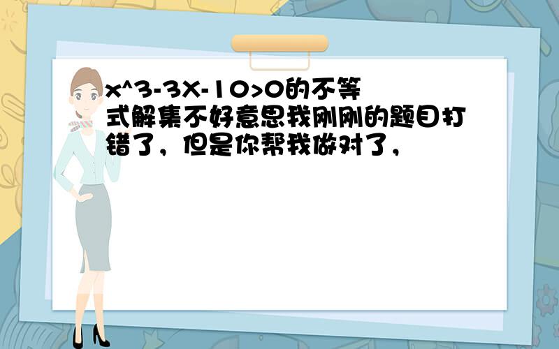 x^3-3X-10>0的不等式解集不好意思我刚刚的题目打错了，但是你帮我做对了，